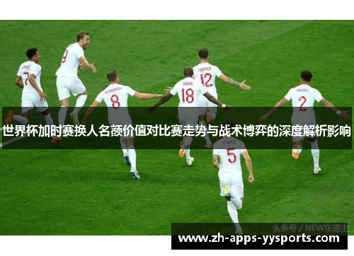 世界杯加时赛换人名额价值对比赛走势与战术博弈的深度解析影响