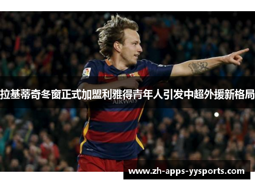 拉基蒂奇冬窗正式加盟利雅得青年人引发中超外援新格局 拉基蒂奇冬窗正式加盟利雅得青年人引发中超外援新格局