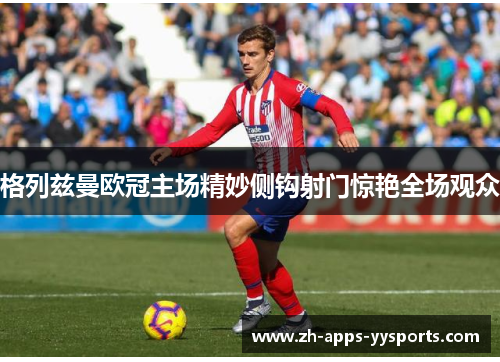 格列兹曼欧冠主场精妙侧钩射门惊艳全场观众