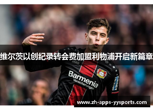 维尔茨以创纪录转会费加盟利物浦开启新篇章 维尔茨以创纪录转会费加盟利物浦开启新篇章